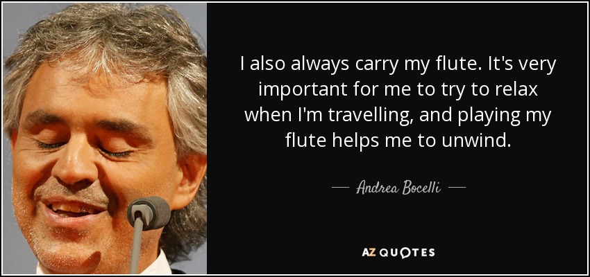 I also always carry my flute. It's very important for me to try to relax when I'm travelling, and playing my flute helps me to unwind. - Andrea Bocelli