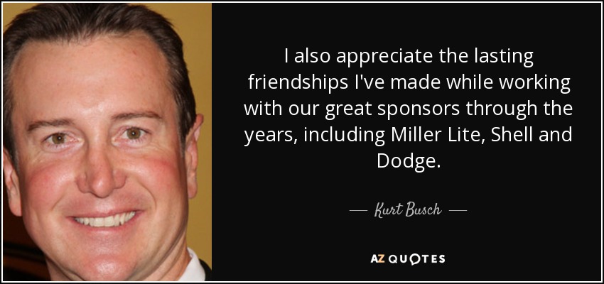 I also appreciate the lasting friendships I've made while working with our great sponsors through the years, including Miller Lite, Shell and Dodge. - Kurt Busch