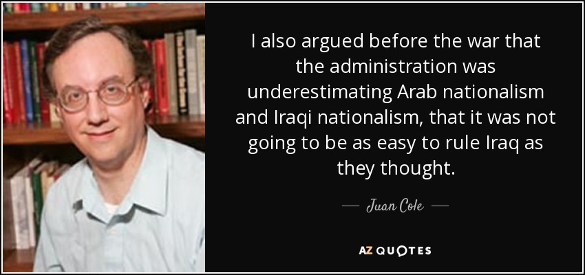 I also argued before the war that the administration was underestimating Arab nationalism and Iraqi nationalism, that it was not going to be as easy to rule Iraq as they thought. - Juan Cole