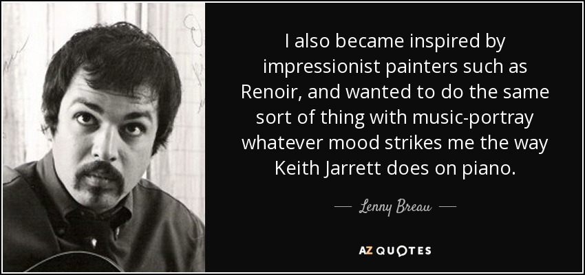 I also became inspired by impressionist painters such as Renoir, and wanted to do the same sort of thing with music-portray whatever mood strikes me the way Keith Jarrett does on piano. - Lenny Breau