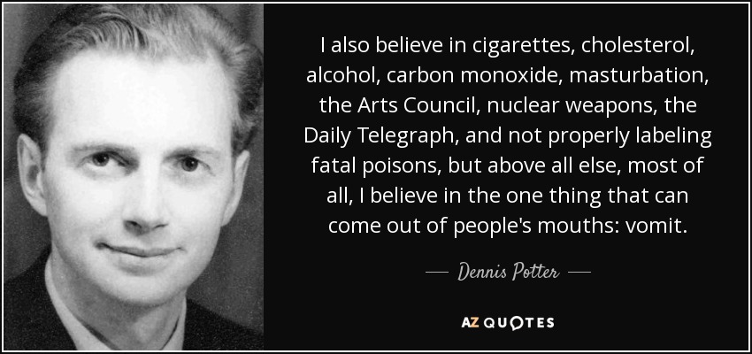 I also believe in cigarettes, cholesterol, alcohol, carbon monoxide, masturbation, the Arts Council, nuclear weapons, the Daily Telegraph, and not properly labeling fatal poisons, but above all else, most of all, I believe in the one thing that can come out of people's mouths: vomit. - Dennis Potter