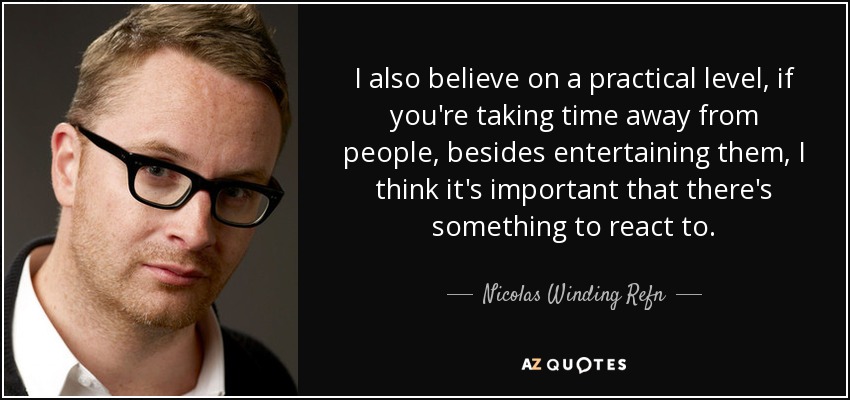 I also believe on a practical level, if you're taking time away from people, besides entertaining them, I think it's important that there's something to react to. - Nicolas Winding Refn