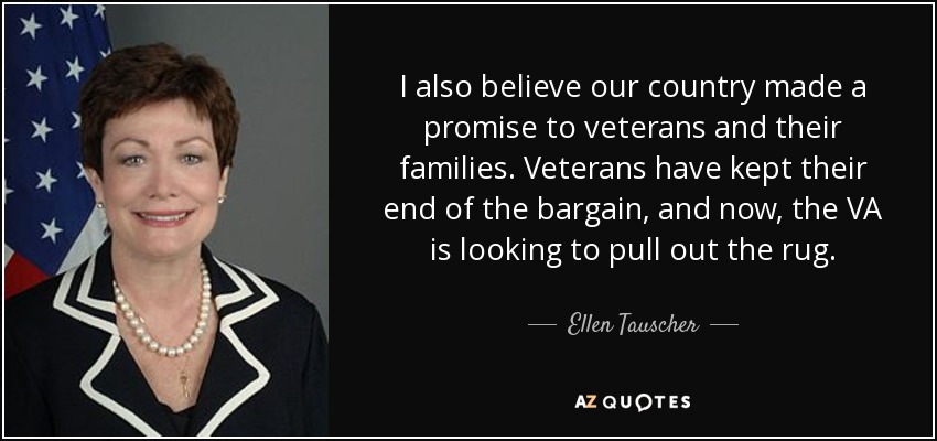 I also believe our country made a promise to veterans and their families. Veterans have kept their end of the bargain, and now, the VA is looking to pull out the rug. - Ellen Tauscher