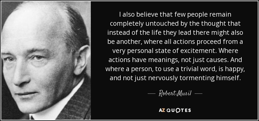 I also believe that few people remain completely untouched by the thought that instead of the life they lead there might also be another, where all actions proceed from a very personal state of excitement. Where actions have meanings, not just causes. And where a person, to use a trivial word, is happy, and not just nervously tormenting himself. - Robert Musil