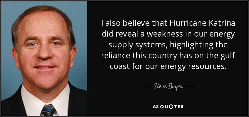 I also believe that Hurricane Katrina did reveal a weakness in our energy supply systems, highlighting the reliance this country has on the gulf coast for our energy resources. - Steve Buyer