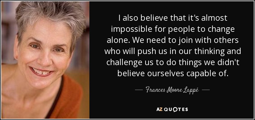 I also believe that it's almost impossible for people to change alone. We need to join with others who will push us in our thinking and challenge us to do things we didn't believe ourselves capable of. - Frances Moore Lappé
