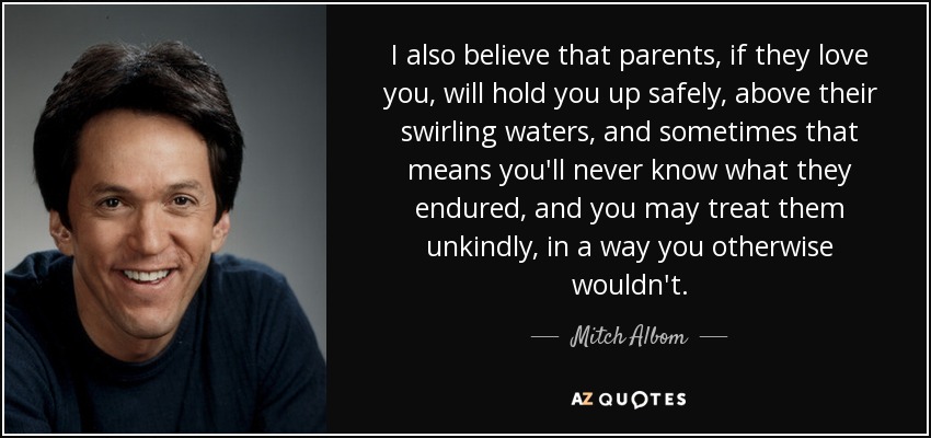 I also believe that parents, if they love you, will hold you up safely, above their swirling waters, and sometimes that means you'll never know what they endured, and you may treat them unkindly, in a way you otherwise wouldn't. - Mitch Albom