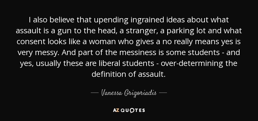 I also believe that upending ingrained ideas about what assault is a gun to the head, a stranger, a parking lot and what consent looks like a woman who gives a no really means yes is very messy. And part of the messiness is some students - and yes, usually these are liberal students - over-determining the definition of assault. - Vanessa Grigoriadis