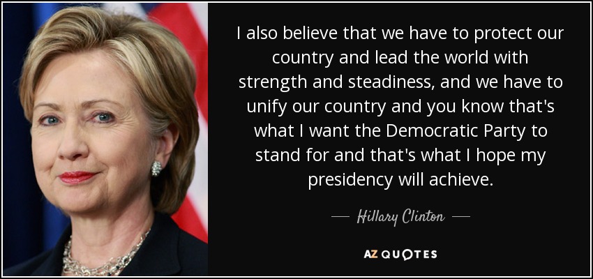 I also believe that we have to protect our country and lead the world with strength and steadiness, and we have to unify our country and you know that's what I want the Democratic Party to stand for and that's what I hope my presidency will achieve. - Hillary Clinton