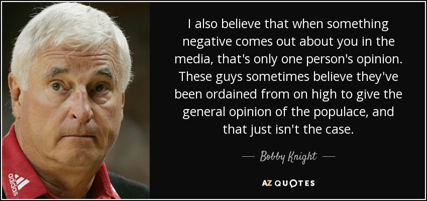 I also believe that when something negative comes out about you in the media, that's only one person's opinion. These guys sometimes believe they've been ordained from on high to give the general opinion of the populace, and that just isn't the case. - Bobby Knight