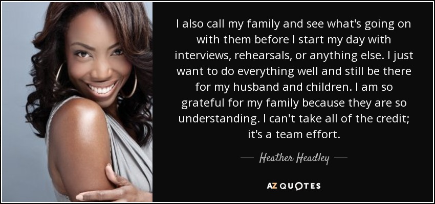 I also call my family and see what's going on with them before I start my day with interviews, rehearsals, or anything else. I just want to do everything well and still be there for my husband and children. I am so grateful for my family because they are so understanding. I can't take all of the credit; it's a team effort. - Heather Headley