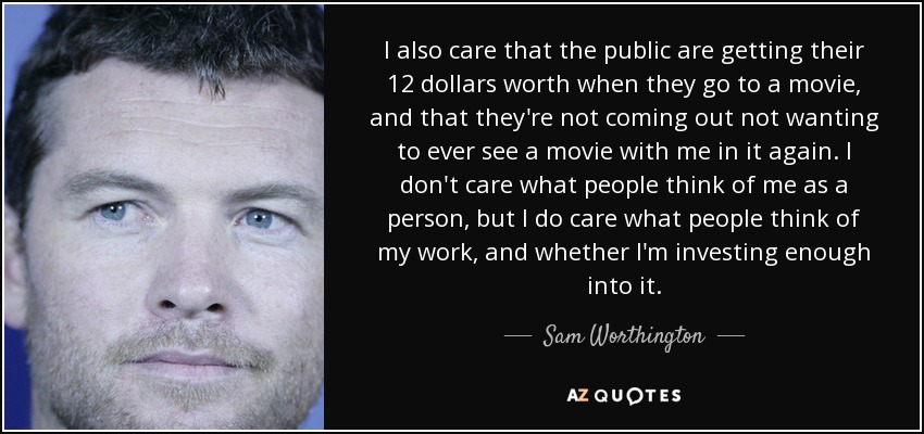 I also care that the public are getting their 12 dollars worth when they go to a movie, and that they're not coming out not wanting to ever see a movie with me in it again. I don't care what people think of me as a person, but I do care what people think of my work, and whether I'm investing enough into it. - Sam Worthington