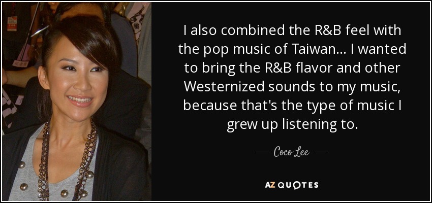 I also combined the R&B feel with the pop music of Taiwan... I wanted to bring the R&B flavor and other Westernized sounds to my music, because that's the type of music I grew up listening to. - Coco Lee
