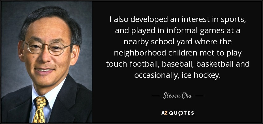 I also developed an interest in sports, and played in informal games at a nearby school yard where the neighborhood children met to play touch football, baseball, basketball and occasionally, ice hockey. - Steven Chu