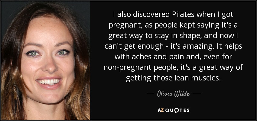 I also discovered Pilates when I got pregnant, as people kept saying it's a great way to stay in shape, and now I can't get enough - it's amazing. It helps with aches and pain and, even for non-pregnant people, it's a great way of getting those lean muscles. - Olivia Wilde