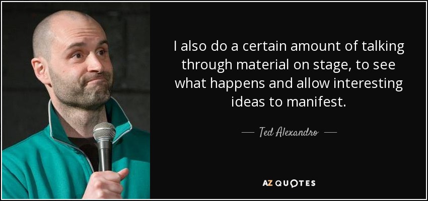 I also do a certain amount of talking through material on stage, to see what happens and allow interesting ideas to manifest. - Ted Alexandro