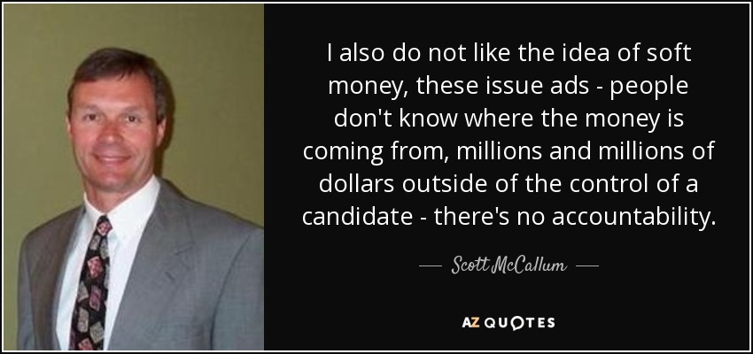 I also do not like the idea of soft money, these issue ads - people don't know where the money is coming from, millions and millions of dollars outside of the control of a candidate - there's no accountability. - Scott McCallum