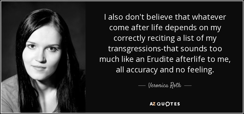 I also don't believe that whatever come after life depends on my correctly reciting a list of my transgressions-that sounds too much like an Erudite afterlife to me, all accuracy and no feeling. - Veronica Roth