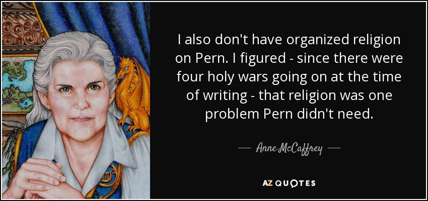 I also don't have organized religion on Pern. I figured - since there were four holy wars going on at the time of writing - that religion was one problem Pern didn't need. - Anne McCaffrey