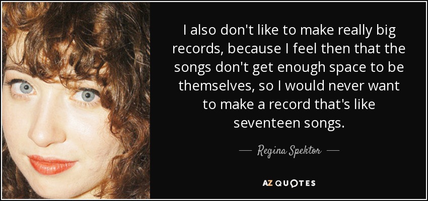 I also don't like to make really big records, because I feel then that the songs don't get enough space to be themselves, so I would never want to make a record that's like seventeen songs. - Regina Spektor