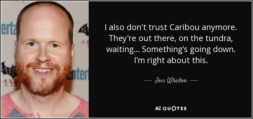 I also don't trust Caribou anymore. They're out there, on the tundra, waiting... Something's going down. I'm right about this. - Joss Whedon