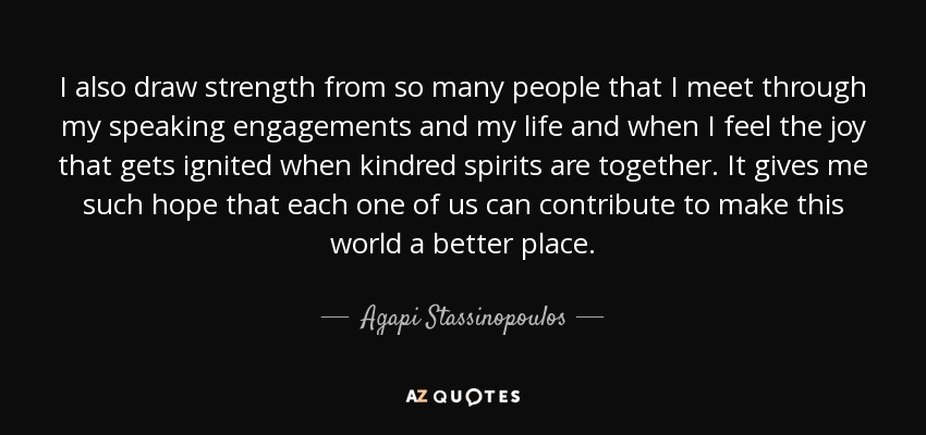 I also draw strength from so many people that I meet through my speaking engagements and my life and when I feel the joy that gets ignited when kindred spirits are together. It gives me such hope that each one of us can contribute to make this world a better place. - Agapi Stassinopoulos