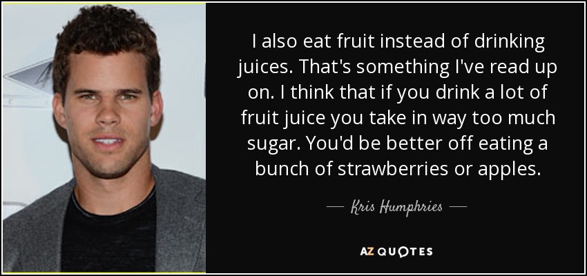 I also eat fruit instead of drinking juices. That's something I've read up on. I think that if you drink a lot of fruit juice you take in way too much sugar. You'd be better off eating a bunch of strawberries or apples. - Kris Humphries