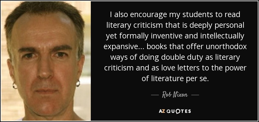 I also encourage my students to read literary criticism that is deeply personal yet formally inventive and intellectually expansive... books that offer unorthodox ways of doing double duty as literary criticism and as love letters to the power of literature per se. - Rob Nixon