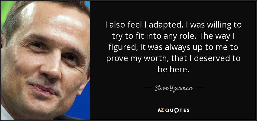 I also feel I adapted. I was willing to try to fit into any role. The way I figured, it was always up to me to prove my worth, that I deserved to be here. - Steve Yzerman