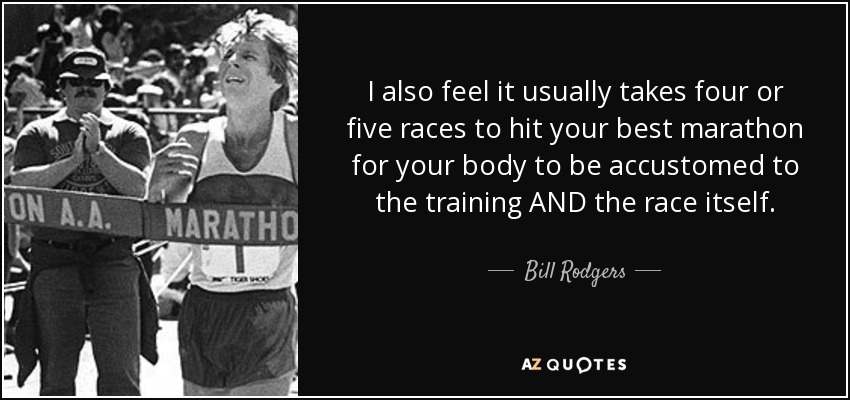 I also feel it usually takes four or five races to hit your best marathon for your body to be accustomed to the training AND the race itself. - Bill Rodgers