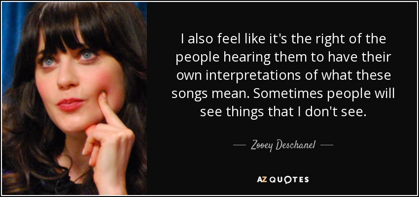 I also feel like it's the right of the people hearing them to have their own interpretations of what these songs mean. Sometimes people will see things that I don't see. - Zooey Deschanel
