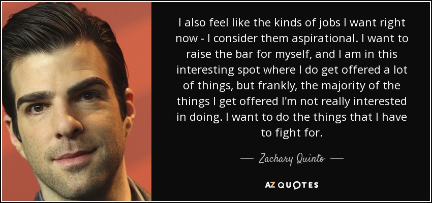 I also feel like the kinds of jobs I want right now - I consider them aspirational. I want to raise the bar for myself, and I am in this interesting spot where I do get offered a lot of things, but frankly, the majority of the things I get offered I'm not really interested in doing. I want to do the things that I have to fight for. - Zachary Quinto