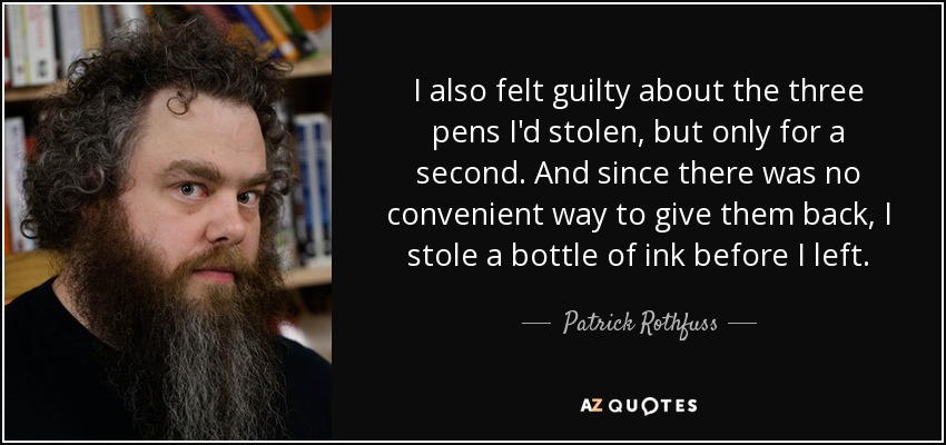 I also felt guilty about the three pens I'd stolen, but only for a second. And since there was no convenient way to give them back, I stole a bottle of ink before I left. - Patrick Rothfuss