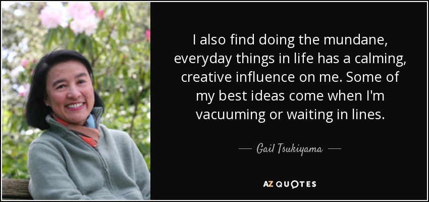 I also find doing the mundane, everyday things in life has a calming, creative influence on me. Some of my best ideas come when I'm vacuuming or waiting in lines. - Gail Tsukiyama