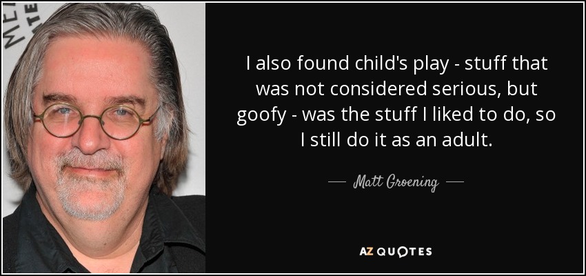 I also found child's play - stuff that was not considered serious, but goofy - was the stuff I liked to do, so I still do it as an adult. - Matt Groening