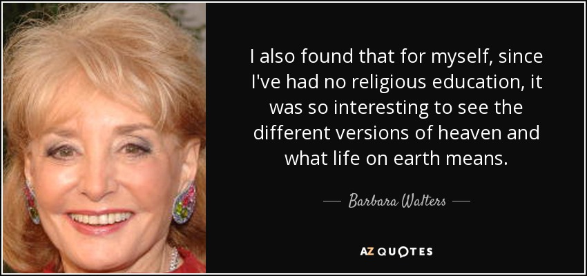 I also found that for myself, since I've had no religious education, it was so interesting to see the different versions of heaven and what life on earth means. - Barbara Walters