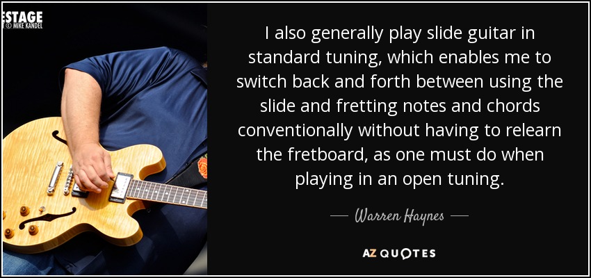 I also generally play slide guitar in standard tuning, which enables me to switch back and forth between using the slide and fretting notes and chords conventionally without having to relearn the fretboard, as one must do when playing in an open tuning. - Warren Haynes