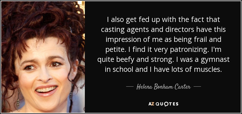 I also get fed up with the fact that casting agents and directors have this impression of me as being frail and petite. I find it very patronizing. I'm quite beefy and strong. I was a gymnast in school and I have lots of muscles. - Helena Bonham Carter