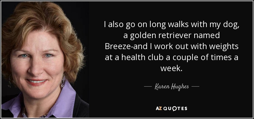 I also go on long walks with my dog, a golden retriever named Breeze-and I work out with weights at a health club a couple of times a week. - Karen Hughes
