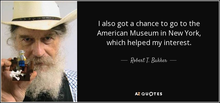 I also got a chance to go to the American Museum in New York, which helped my interest. - Robert T. Bakker
