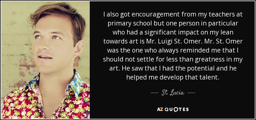 I also got encouragement from my teachers at primary school but one person in particular who had a significant impact on my lean towards art is Mr. Luigi St. Omer. Mr. St. Omer was the one who always reminded me that I should not settle for less than greatness in my art. He saw that I had the potential and he helped me develop that talent. - St. Lucia