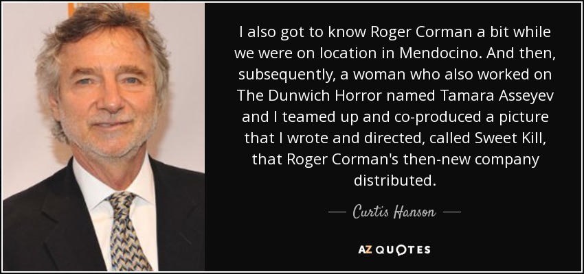 I also got to know Roger Corman a bit while we were on location in Mendocino. And then, subsequently, a woman who also worked on The Dunwich Horror named Tamara Asseyev and I teamed up and co-produced a picture that I wrote and directed, called Sweet Kill, that Roger Corman's then-new company distributed. - Curtis Hanson