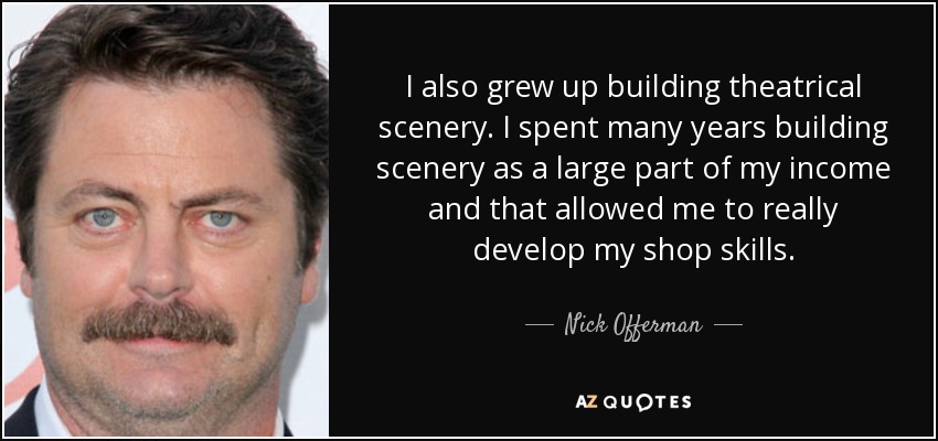 I also grew up building theatrical scenery. I spent many years building scenery as a large part of my income and that allowed me to really develop my shop skills. - Nick Offerman