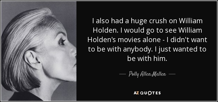 I also had a huge crush on William Holden. I would go to see William Holden's movies alone - I didn't want to be with anybody. I just wanted to be with him. - Polly Allen Mellen
