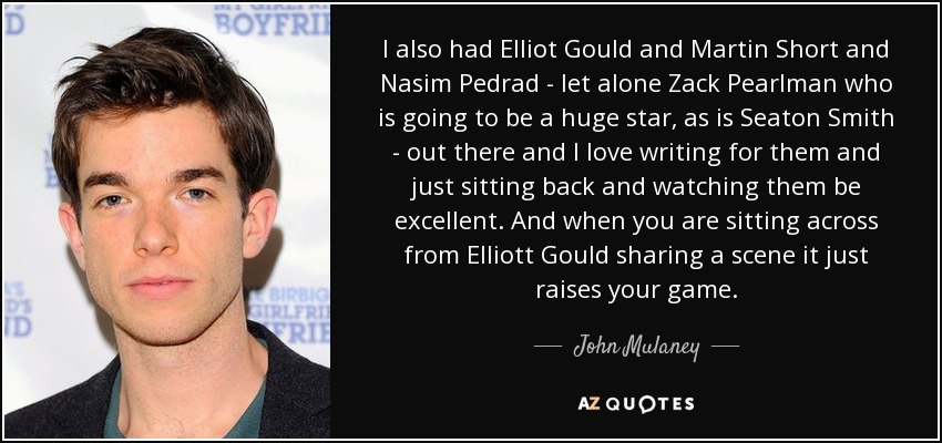 I also had Elliot Gould and Martin Short and Nasim Pedrad - let alone Zack Pearlman who is going to be a huge star, as is Seaton Smith - out there and I love writing for them and just sitting back and watching them be excellent. And when you are sitting across from Elliott Gould sharing a scene it just raises your game. - John Mulaney