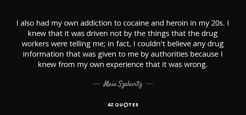 I also had my own addiction to cocaine and heroin in my 20s. I knew that it was driven not by the things that the drug workers were telling me; in fact, I couldn't believe any drug information that was given to me by authorities because I knew from my own experience that it was wrong. - Maia Szalavitz