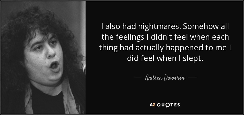 I also had nightmares. Somehow all the feelings I didn't feel when each thing had actually happened to me I did feel when I slept. - Andrea Dworkin