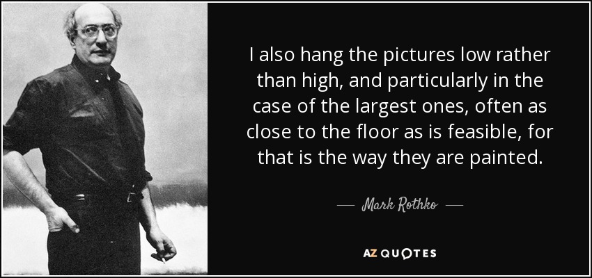 I also hang the pictures low rather than high, and particularly in the case of the largest ones, often as close to the floor as is feasible, for that is the way they are painted. - Mark Rothko