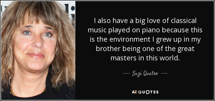 I also have a big love of classical music played on piano because this is the environment I grew up in my brother being one of the great masters in this world. - Suzi Quatro