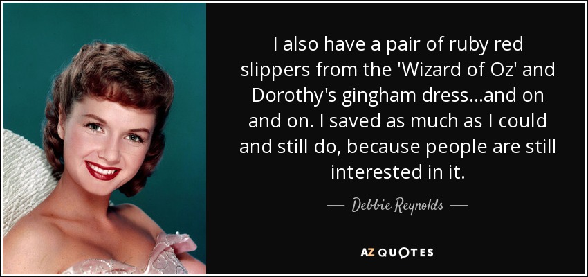 I also have a pair of ruby red slippers from the 'Wizard of Oz' and Dorothy's gingham dress...and on and on. I saved as much as I could and still do, because people are still interested in it. - Debbie Reynolds
